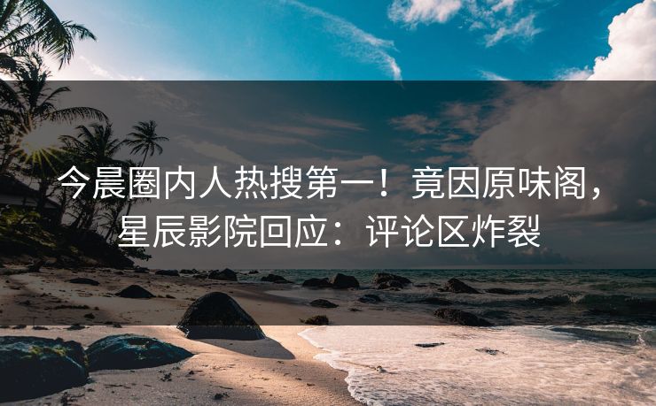 今晨圈内人热搜第一！竟因原味阁，星辰影院回应：评论区炸裂