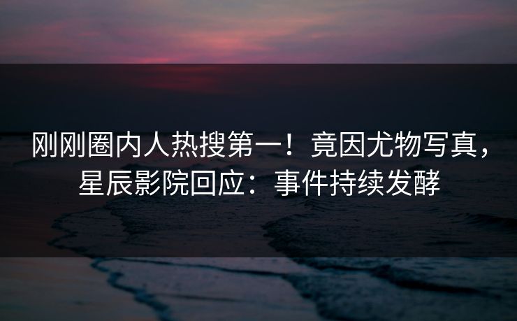 刚刚圈内人热搜第一！竟因尤物写真，星辰影院回应：事件持续发酵
