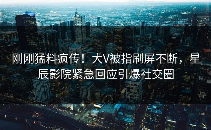 刚刚猛料疯传！大V被指刷屏不断，星辰影院紧急回应引爆社交圈