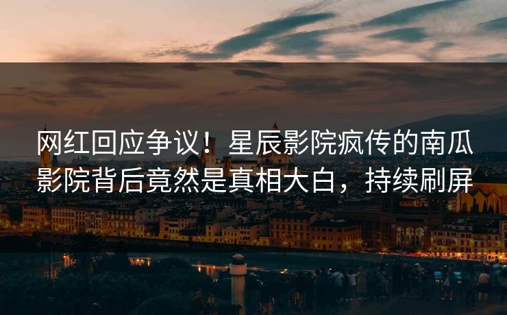网红回应争议！星辰影院疯传的南瓜影院背后竟然是真相大白，持续刷屏
