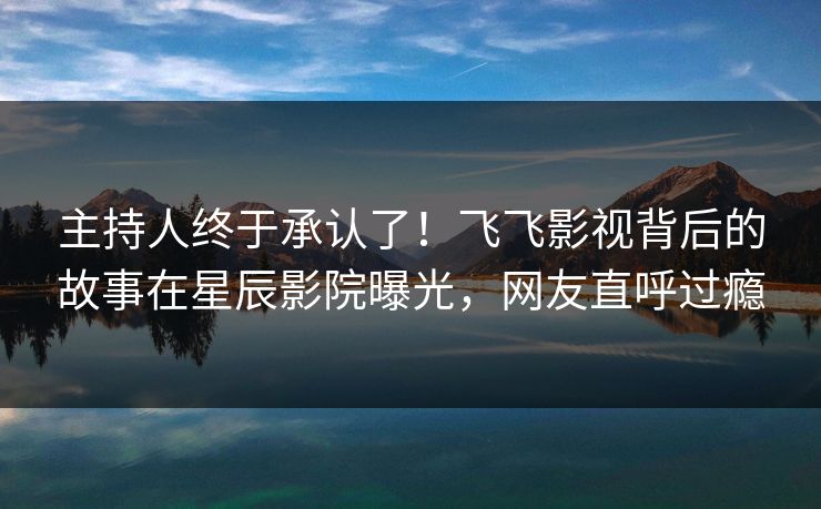 主持人终于承认了！飞飞影视背后的故事在星辰影院曝光，网友直呼过瘾