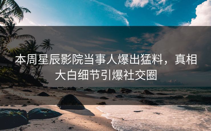 本周星辰影院当事人爆出猛料，真相大白细节引爆社交圈