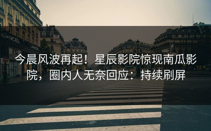 今晨风波再起！星辰影院惊现南瓜影院，圈内人无奈回应：持续刷屏