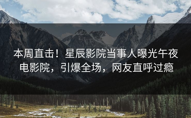 本周直击！星辰影院当事人曝光午夜电影院，引爆全场，网友直呼过瘾