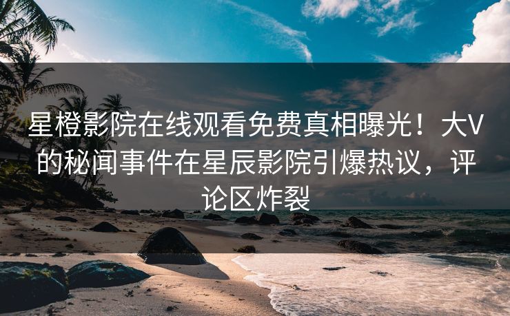 星橙影院在线观看免费真相曝光！大V的秘闻事件在星辰影院引爆热议，评论区炸裂