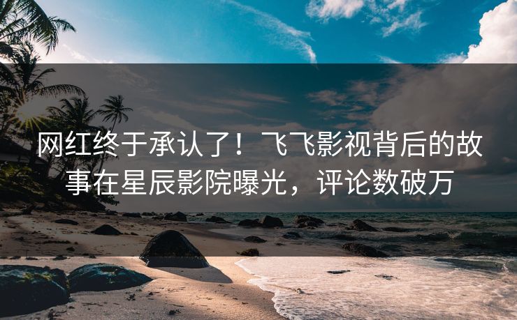 网红终于承认了!飞飞影视背后的故事在星辰影院曝光,评论数破万