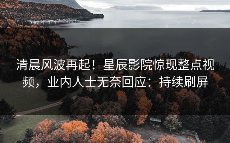 清晨风波再起！星辰影院惊现整点视频，业内人士无奈回应：持续刷屏