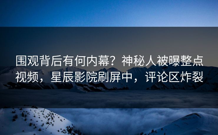 围观背后有何内幕？神秘人被曝整点视频，星辰影院刷屏中，评论区炸裂