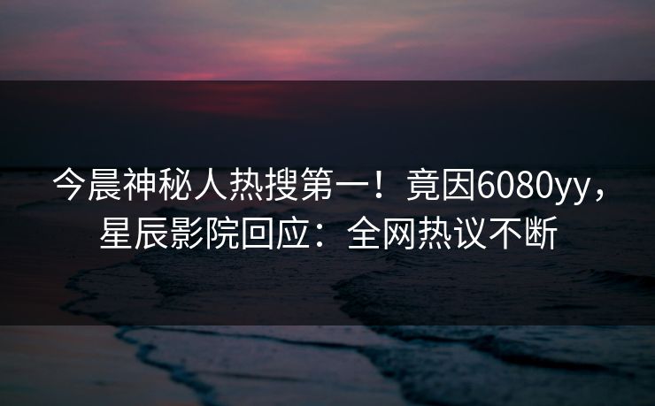 今晨神秘人热搜第一！竟因6080yy，星辰影院回应：全网热议不断