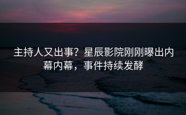 主持人又出事？星辰影院刚刚曝出内幕内幕，事件持续发酵