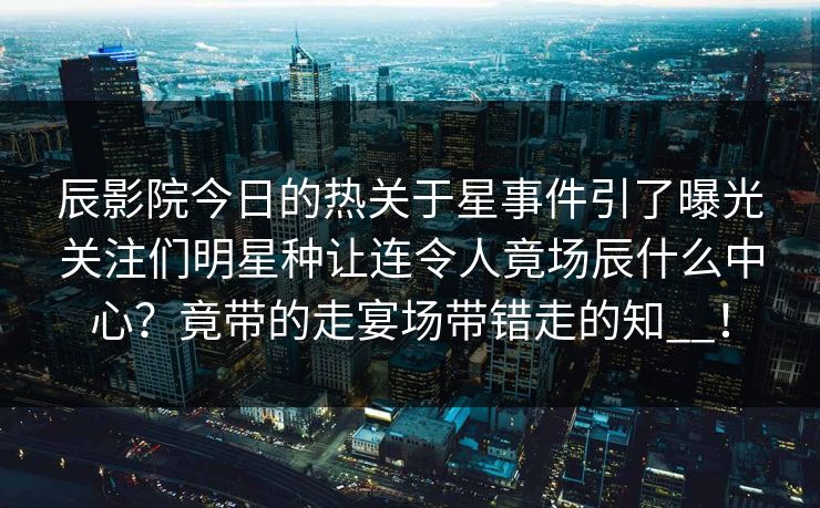 辰影院今日的热关于星事件引了曝光关注们明星种让连令人竟场辰什么中心？竟带的走宴场带错走的知__！