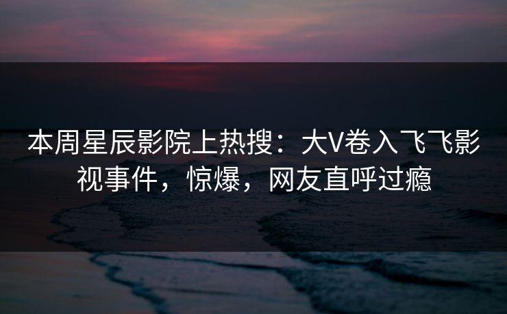 本周星辰影院上热搜：大V卷入飞飞影视事件，惊爆，网友直呼过瘾