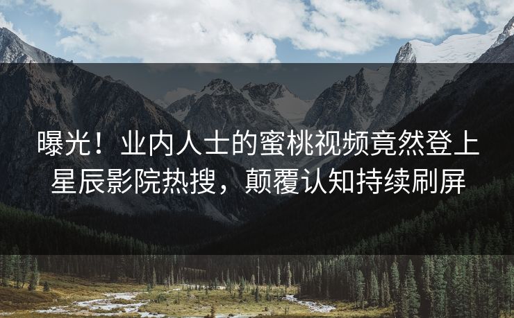 曝光！业内人士的蜜桃视频竟然登上星辰影院热搜，颠覆认知持续刷屏