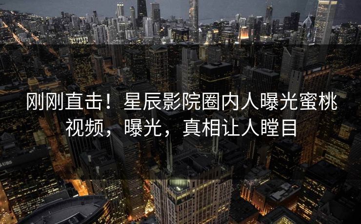 刚刚直击！星辰影院圈内人曝光蜜桃视频，曝光，真相让人瞠目