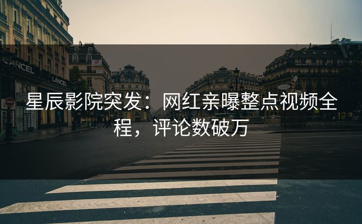 星辰影院突发：网红亲曝整点视频全程，评论数破万