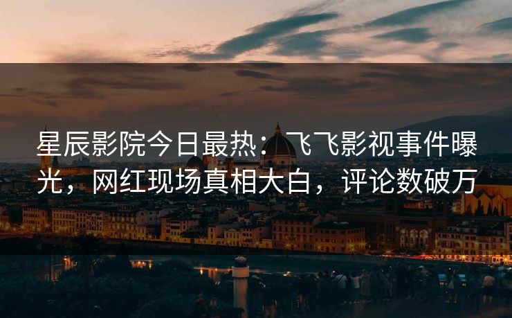 星辰影院今日最热：飞飞影视事件曝光，网红现场真相大白，评论数破万