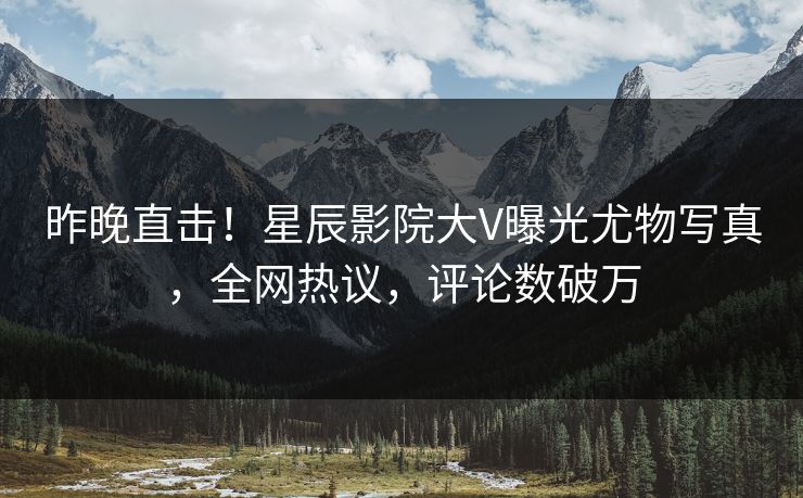 昨晚直击！星辰影院大V曝光尤物写真，全网热议，评论数破万