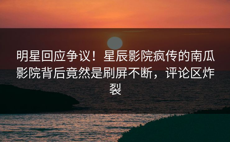 明星回应争议!星辰影院疯传的南瓜影院背后竟然是刷屏不断,评论区炸裂
