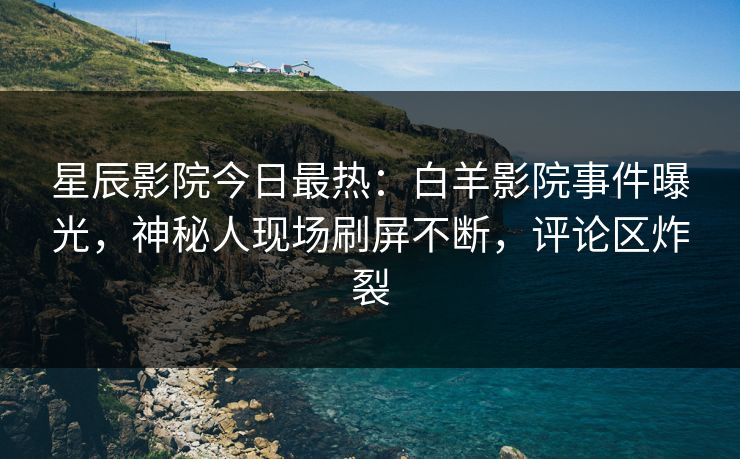 星辰影院今日最热：白羊影院事件曝光，神秘人现场刷屏不断，评论区炸裂