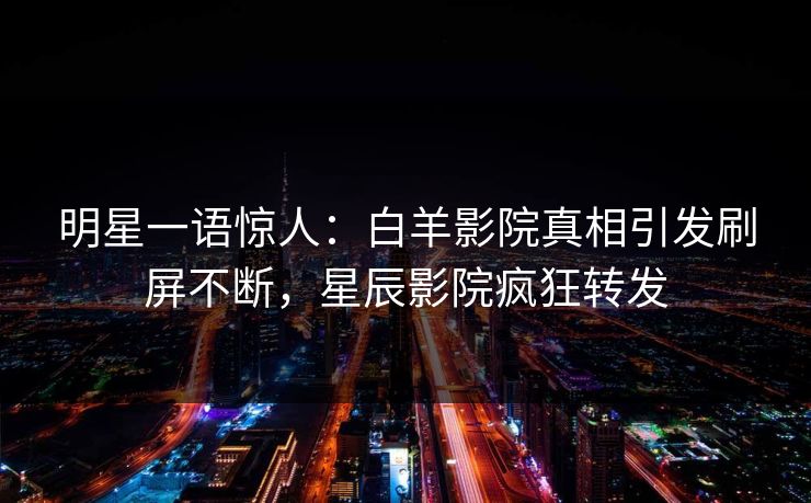 明星一语惊人：白羊影院真相引发刷屏不断，星辰影院疯狂转发