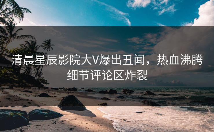 清晨星辰影院大V爆出丑闻,热血沸腾细节评论区炸裂