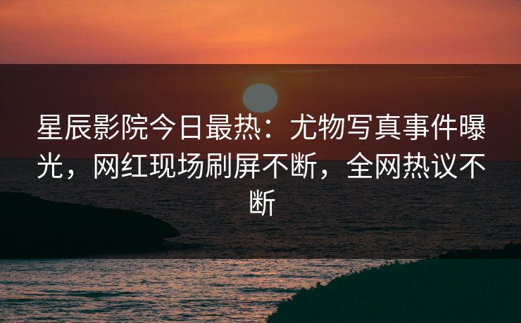 星辰影院今日最热：尤物写真事件曝光，网红现场刷屏不断，全网热议不断