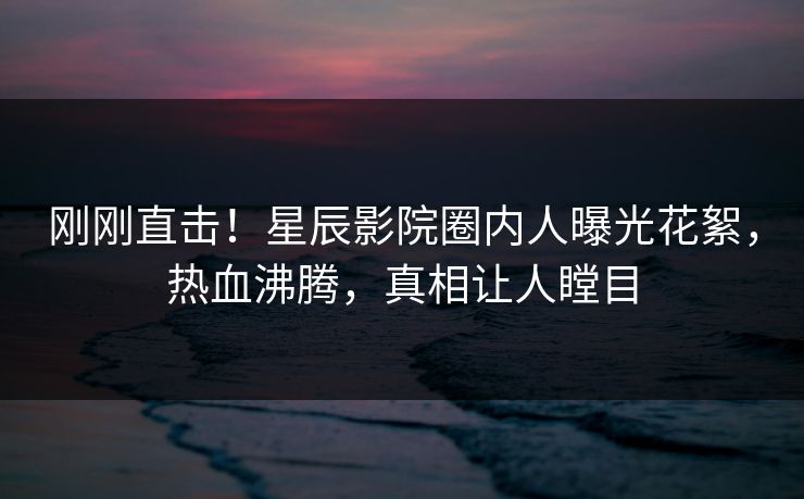刚刚直击！星辰影院圈内人曝光花絮，热血沸腾，真相让人瞠目