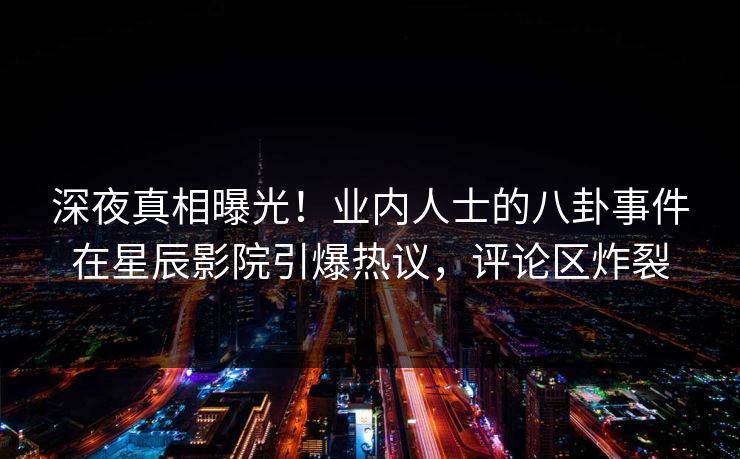 深夜真相曝光！业内人士的八卦事件在星辰影院引爆热议，评论区炸裂