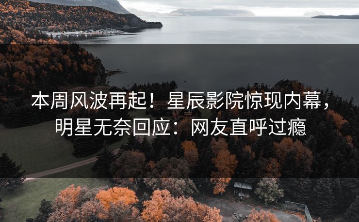 本周风波再起！星辰影院惊现内幕，明星无奈回应：网友直呼过瘾