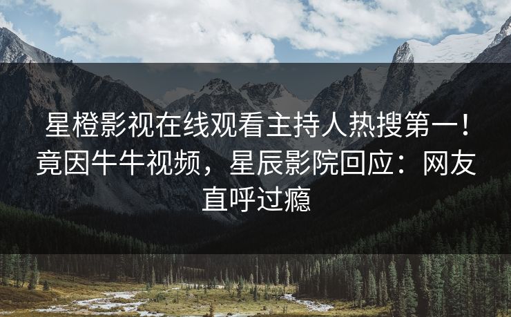 星橙影视在线观看主持人热搜第一！竟因牛牛视频，星辰影院回应：网友直呼过瘾