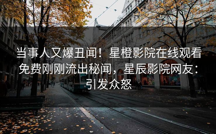 当事人又爆丑闻！星橙影院在线观看免费刚刚流出秘闻，星辰影院网友：引发众怒