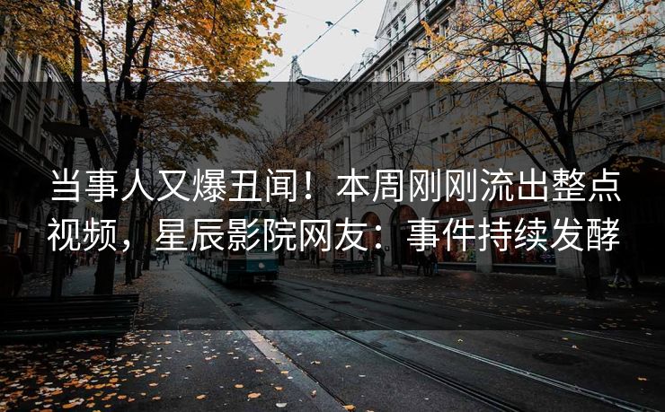 当事人又爆丑闻！本周刚刚流出整点视频，星辰影院网友：事件持续发酵