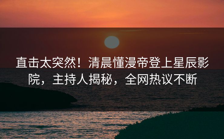 直击太突然！清晨懂漫帝登上星辰影院，主持人揭秘，全网热议不断