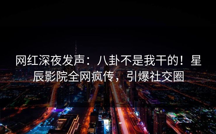 网红深夜发声：八卦不是我干的！星辰影院全网疯传，引爆社交圈