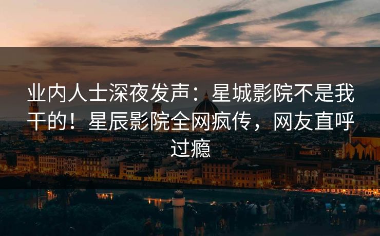 业内人士深夜发声：星城影院不是我干的！星辰影院全网疯传，网友直呼过瘾