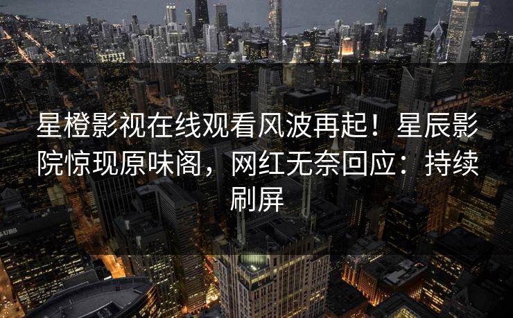 星橙影视在线观看风波再起!星辰影院惊现原味阁,网红无奈回应:持续刷屏