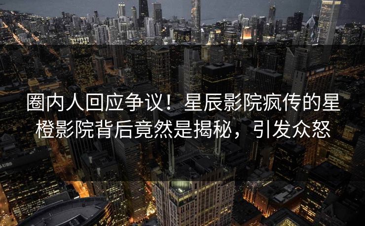 圈内人回应争议！星辰影院疯传的星橙影院背后竟然是揭秘，引发众怒