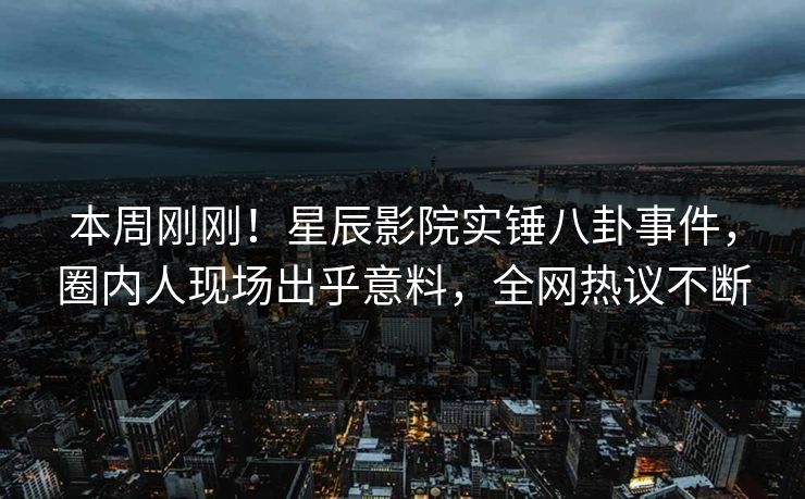 本周刚刚！星辰影院实锤八卦事件，圈内人现场出乎意料，全网热议不断