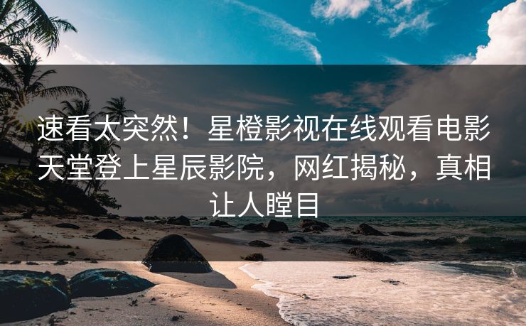 速看太突然！星橙影视在线观看电影天堂登上星辰影院，网红揭秘，真相让人瞠目