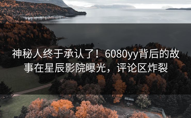 神秘人终于承认了！6080yy背后的故事在星辰影院曝光，评论区炸裂