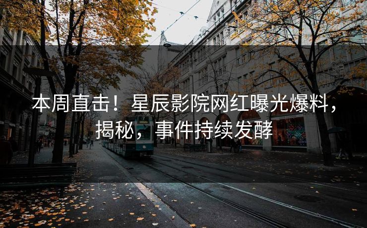 本周直击!星辰影院网红曝光爆料,揭秘,事件持续发酵