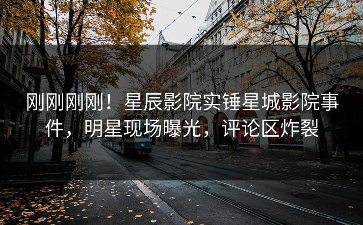 刚刚刚刚!星辰影院实锤星城影院事件,明星现场曝光,评论区炸裂