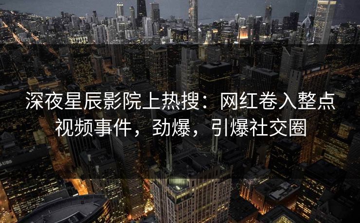 深夜星辰影院上热搜：网红卷入整点视频事件，劲爆，引爆社交圈
