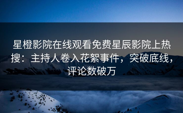 星橙影院在线观看免费星辰影院上热搜：主持人卷入花絮事件，突破底线，评论数破万