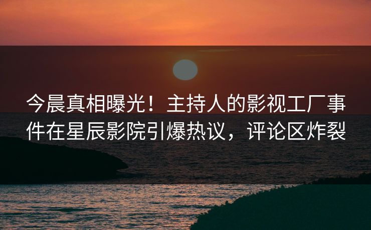 今晨真相曝光！主持人的影视工厂事件在星辰影院引爆热议，评论区炸裂
