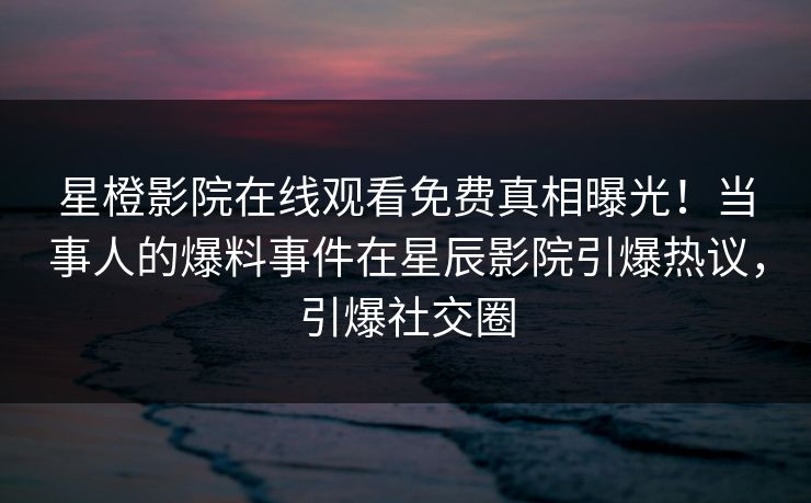 星橙影院在线观看免费真相曝光！当事人的爆料事件在星辰影院引爆热议，引爆社交圈
