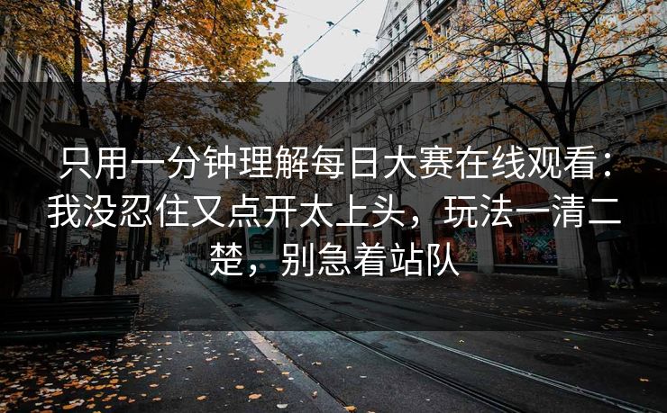 只用一分钟理解每日大赛在线观看：我没忍住又点开太上头，玩法一清二楚，别急着站队