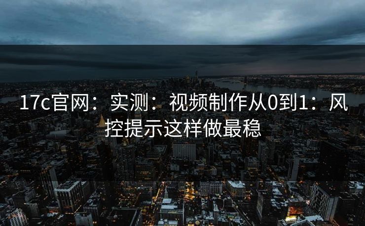 17c官网：实测：视频制作从0到1：风控提示这样做最稳